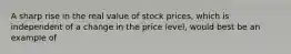 A sharp rise in the real value of stock prices, which is independent of a change in the price level, would best be an example of