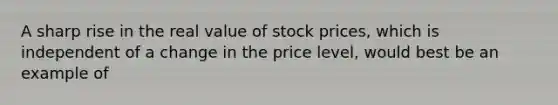 A sharp rise in the real value of stock prices, which is independent of a change in the price level, would best be an example of