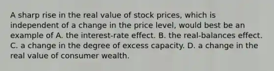 A sharp rise in the real value of stock prices, which is independent of a change in the price level, would best be an example of A. the interest-rate effect. B. the real-balances effect. C. a change in the degree of excess capacity. D. a change in the real value of consumer wealth.