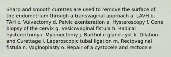 Sharp and smooth curettes are used to remove the surface of the endometrium through a transvaginal approach a. LAVH b. TAH c. Vulvectomy d. Pelvic exenteration e. Hysteroscopy f. Cone biopsy of the cervix g. Vesicovaginal fistula h. Radical hysterectomy i. Myomectomy j. Bartholin gland cyst k. Dilation and Curettage l. Laparoscopic tubal ligation m. Rectovaginal fistula n. Vaginoplasty o. Repair of a cystocele and rectocele