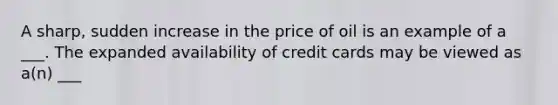 A sharp, sudden increase in the price of oil is an example of a ___. The expanded availability of credit cards may be viewed as a(n) ___