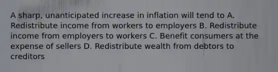 A sharp, unanticipated increase in inflation will tend to A. Redistribute income from workers to employers B. Redistribute income from employers to workers C. Benefit consumers at the expense of sellers D. Redistribute wealth from debtors to creditors