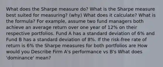 What does the Sharpe measure do? What is the Sharpe measure best suited for measuring? (why) What does it calculate? What is the formula? For example, assume two fund managers both achieve an average return over one year of 12% on their respective portfolios. Fund A has a standard deviation of 6% and Fund B has a standard deviation of 8%. If the risk-free rate of return is 6% the Sharpe measures for both portfolios are How would you Describe Firm A's performance vs B's What does 'dominance' mean?