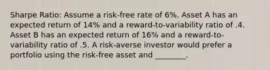 Sharpe Ratio: Assume a risk-free rate of 6%. Asset A has an expected return of 14% and a reward-to-variability ratio of .4. Asset B has an expected return of 16% and a reward-to-variability ratio of .5. A risk-averse investor would prefer a portfolio using the risk-free asset and ________.