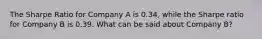 The Sharpe Ratio for Company A is 0.34, while the Sharpe ratio for Company B is 0.39. What can be said about Company B?