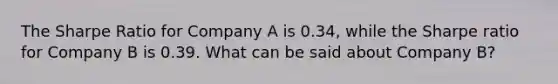 The Sharpe Ratio for Company A is 0.34, while the Sharpe ratio for Company B is 0.39. What can be said about Company B?