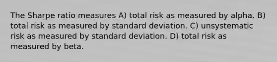 The Sharpe ratio measures A) total risk as measured by alpha. B) total risk as measured by standard deviation. C) unsystematic risk as measured by standard deviation. D) total risk as measured by beta.