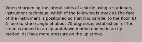 When sharpening the lateral sides of a sickle using a stationary instrument technique, which of the following is true? a) The face of the instrument is positioned so that it is parallel to the floor. b) A face-to-stone angle of about 70 degrees is established. c) The stone is moved in an up-and-down motion ending in an up motion. d) Place more pressure on the up stroke.