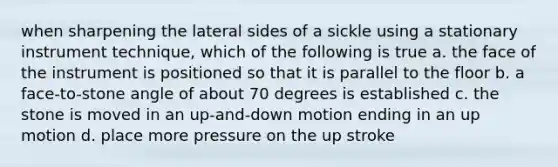 when sharpening the lateral sides of a sickle using a stationary instrument technique, which of the following is true a. the face of the instrument is positioned so that it is parallel to the floor b. a face-to-stone angle of about 70 degrees is established c. the stone is moved in an up-and-down motion ending in an up motion d. place more pressure on the up stroke