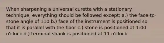 When sharpening a universal curette with a stationary technique, everything should be followed except: a.) the face-to-stone angle of 110 b.) face of the instrument is positioned so that it is parallel with the floor c.) stone is positioned at 1:00 o'clock d.) terminal shank is positioned at 11 o'clock