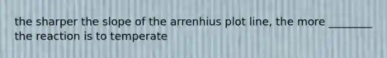 the sharper the slope of the arrenhius plot line, the more ________ the reaction is to temperate