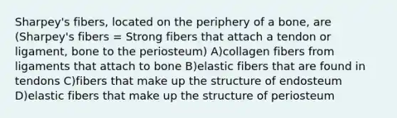 Sharpey's fibers, located on the periphery of a bone, are (Sharpey's fibers = Strong fibers that attach a tendon or ligament, bone to the periosteum) A)collagen fibers from ligaments that attach to bone B)elastic fibers that are found in tendons C)fibers that make up the structure of endosteum D)elastic fibers that make up the structure of periosteum