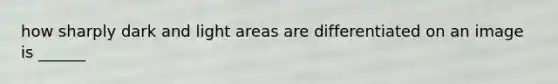 how sharply dark and light areas are differentiated on an image is ______
