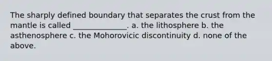 The sharply defined boundary that separates the crust from the mantle is called ______________. a. the lithosphere b. the asthenosphere c. the Mohorovicic discontinuity d. none of the above.