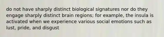 do not have sharply distinct biological signatures nor do they engage sharply distinct brain regions; for example, the insula is activated when we experience various social emotions such as lust, pride, and disgust