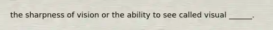 the sharpness of vision or the ability to see called visual ______.