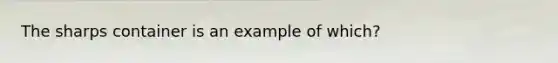 The sharps container is an example of which?