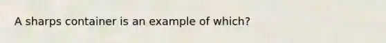 A sharps container is an example of which?