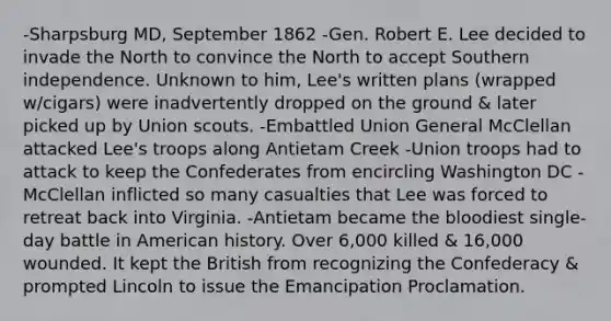 -Sharpsburg MD, September 1862 -Gen. Robert E. Lee decided to invade the North to convince the North to accept Southern independence. Unknown to him, Lee's written plans (wrapped w/cigars) were inadvertently dropped on the ground & later picked up by Union scouts. -Embattled Union General McClellan attacked Lee's troops along Antietam Creek -Union troops had to attack to keep the Confederates from encircling Washington DC -McClellan inflicted so many casualties that Lee was forced to retreat back into Virginia. -Antietam became the bloodiest single-day battle in American history. Over 6,000 killed & 16,000 wounded. It kept the British from recognizing the Confederacy & prompted Lincoln to issue the Emancipation Proclamation.