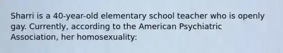 Sharri is a 40-year-old elementary school teacher who is openly gay. Currently, according to the American Psychiatric Association, her homosexuality: