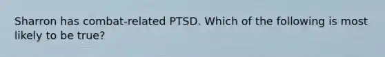 Sharron has combat-related PTSD. Which of the following is most likely to be true?