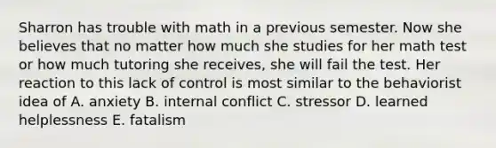 Sharron has trouble with math in a previous semester. Now she believes that no matter how much she studies for her math test or how much tutoring she receives, she will fail the test. Her reaction to this lack of control is most similar to the behaviorist idea of A. anxiety B. internal conflict C. stressor D. learned helplessness E. fatalism