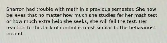 Sharron had trouble with math in a previous semester. She now believes that no matter how much she studies fer her math test or how much extra help she seeks, she will fail the test. Her reaction to this lack of control is most similar to the behaviorist idea of