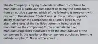 Shasta Company is trying to decide whether to continue to manufacture a particular component or to buy the component from an outside supplier. Which of the following is irrelevant with respect to this decision? Select one: A. the outside supplier's ability to deliver the component on a timely basis B. the alternative uses of the facilities currently being used to manufacture the component C. the unavoidable fixed manufacturing costs associated with the manufacture of the component D. the quality of the component purchased from the outside supplier E. None of the above.