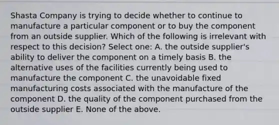 Shasta Company is trying to decide whether to continue to manufacture a particular component or to buy the component from an outside supplier. Which of the following is irrelevant with respect to this decision? Select one: A. the outside supplier's ability to deliver the component on a timely basis B. the alternative uses of the facilities currently being used to manufacture the component C. the unavoidable fixed manufacturing costs associated with the manufacture of the component D. the quality of the component purchased from the outside supplier E. None of the above.