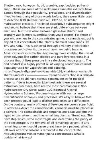 Shatter, wax, honeycomb, oil, crumble, sap, budder, pull-and-snap...these are some of the nicknames cannabis extracts have earned through their popularity, prevalence, and diversification. If you've heard any of those words before, they were likely used to describe BHO (butane hash oil), CO2 oil, or similar hydrocarbon extracts. This list of descriptive subcategories might lead you to believe that there are stark differences between each one, but the division between glass-like shatter and crumbly wax is more superficial than you'd expect. For those of you who are new to the concentrates game, a cannabis extract is any oil that concentrates the plant's chemical compounds like THC and CBD. This is achieved through a variety of extraction processes and solvents, the most common being butane. Advancements in extraction technology have enabled the use of other solvents like carbon dioxide and pure hydrocarbons in a process that utilizes pressure in a safe closed-loop system. The end product is a highly potent oil of varying consistencies most popularly used for vaporization and dabbing. https://www.leafly.com/news/cannabis-101/what-is-cannabis-oil-shatter-and-wax --------------------- Cannabis extraction is a delicate process and could have serious consequences for medical patients if done incorrectly. Like most arts there are several extraction processes, here are the most common ones: Non-hydrocarbons Dry Sieve Water CO2 Isopropyl Alcohol Hydrocarbons Butane / Propane Hexane With such a large diversification of names and processes, it's easy to believe that each process would lead to distinct properties and differences. On the contrary, many of these differences are purely superficial. In order to extract the cannabinoids, cannabis must be placed in a solvent. The cannabinoids and terpenes are dissolved into the liquid or gas solvent, and the remaining plant is filtered out. The next step which is the most fragile and determines the purity of the concentrate is the removal of all remaining solvent. If any remaining solvent could cause great harm to a patient. What is left over after the solvent is removed is the concentrate. http://higheconomist.com/marijuana-concentrates-what-is-budder-what-is-wax/