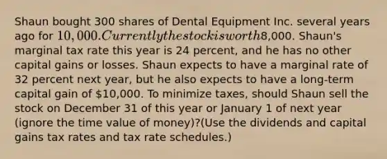 Shaun bought 300 shares of Dental Equipment Inc. several years ago for 10,000. Currently the stock is worth8,000. Shaun's marginal tax rate this year is 24 percent, and he has no other capital gains or losses. Shaun expects to have a marginal rate of 32 percent next year, but he also expects to have a long-term capital gain of 10,000. To minimize taxes, should Shaun sell the stock on December 31 of this year or January 1 of next year (ignore the time value of money)?(Use the dividends and capital gains tax rates and tax rate schedules.)