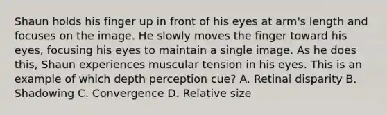 Shaun holds his finger up in front of his eyes at arm's length and focuses on the image. He slowly moves the finger toward his eyes, focusing his eyes to maintain a single image. As he does this, Shaun experiences muscular tension in his eyes. This is an example of which depth perception cue? A. Retinal disparity B. Shadowing C. Convergence D. Relative size