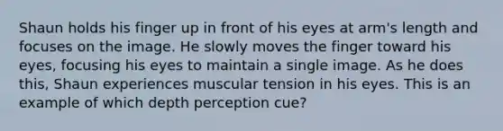 Shaun holds his finger up in front of his eyes at arm's length and focuses on the image. He slowly moves the finger toward his eyes, focusing his eyes to maintain a single image. As he does this, Shaun experiences muscular tension in his eyes. This is an example of which depth perception cue?