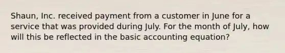 Shaun, Inc. received payment from a customer in June for a service that was provided during July. For the month of July, how will this be reflected in the basic accounting equation?