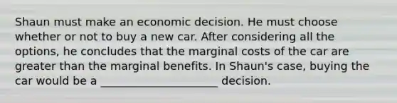 Shaun must make an economic decision. He must choose whether or not to buy a new car. After considering all the options, he concludes that the marginal costs of the car are greater than the marginal benefits. In Shaun's case, buying the car would be a _____________________ decision.