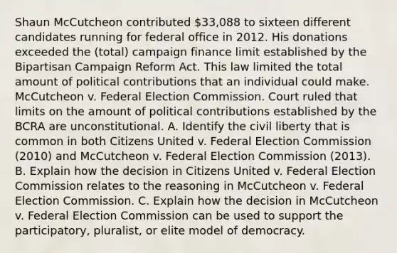 Shaun McCutcheon contributed 33,088 to sixteen different candidates running for federal office in 2012. His donations exceeded the (total) campaign finance limit established by the Bipartisan Campaign Reform Act. This law limited the total amount of political contributions that an individual could make. McCutcheon v. Federal Election Commission. Court ruled that limits on the amount of political contributions established by the BCRA are unconstitutional. A. Identify the civil liberty that is common in both Citizens United v. Federal Election Commission (2010) and McCutcheon v. Federal Election Commission (2013). B. Explain how the decision in Citizens United v. Federal Election Commission relates to the reasoning in McCutcheon v. Federal Election Commission. C. Explain how the decision in McCutcheon v. Federal Election Commission can be used to support the participatory, pluralist, or elite model of democracy.