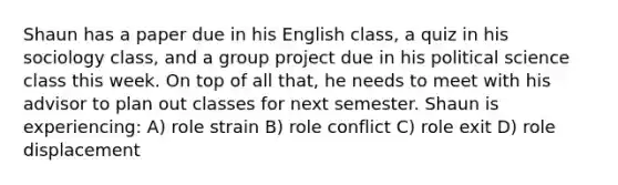 Shaun has a paper due in his English class, a quiz in his sociology class, and a group project due in his political science class this week. On top of all that, he needs to meet with his advisor to plan out classes for next semester. Shaun is experiencing: A) role strain B) role conflict C) role exit D) role displacement