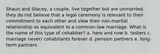 Shaun and Stacey, a couple, live together but are unmarried. they do not believe that a legal ceremony is relevant to their commitment to each other and view their non-marital relationship as equivalent to a common-law marriage. What is the name of this type of cohabiter? a. here and now b. testers c. marriage never/ cohabitants forever d. pension partners e. long-term partners