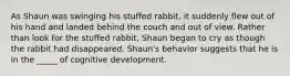 As Shaun was swinging his stuffed rabbit, it suddenly flew out of his hand and landed behind the couch and out of view. Rather than look for the stuffed rabbit, Shaun began to cry as though the rabbit had disappeared. Shaun's behavior suggests that he is in the _____ of cognitive development.