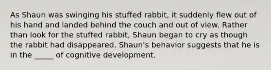 As Shaun was swinging his stuffed rabbit, it suddenly flew out of his hand and landed behind the couch and out of view. Rather than look for the stuffed rabbit, Shaun began to cry as though the rabbit had disappeared. Shaun's behavior suggests that he is in the _____ of cognitive development.