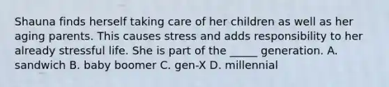 Shauna finds herself taking care of her children as well as her aging parents. This causes stress and adds responsibility to her already stressful life. She is part of the _____ generation. A. sandwich B. baby boomer C. gen-X D. millennial