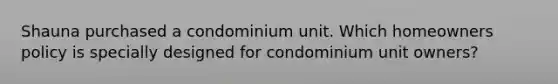 Shauna purchased a condominium unit. Which homeowners policy is specially designed for condominium unit owners?