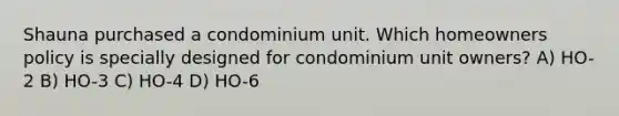 Shauna purchased a condominium unit. Which homeowners policy is specially designed for condominium unit owners? A) HO-2 B) HO-3 C) HO-4 D) HO-6