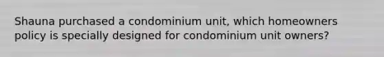 Shauna purchased a condominium unit, which homeowners policy is specially designed for condominium unit owners?