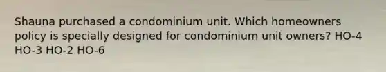 Shauna purchased a condominium unit. Which homeowners policy is specially designed for condominium unit owners? HO-4 HO-3 HO-2 HO-6