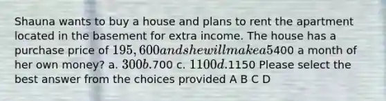 Shauna wants to buy a house and plans to rent the apartment located in the basement for extra income. The house has a purchase price of 195,600 and she will make a 5% down payment. Shauna has qualified for a 30 year mortgage with a fixed rate of 5.875%. Approximately how much rent should she charge for the apartment in order to cover her monthly mortgage payment if she only wants to spend400 a month of her own money? a. 300 b.700 c. 1100 d.1150 Please select the best answer from the choices provided A B C D