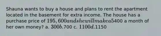 Shauna wants to buy a house and plans to rent the apartment located in the basement for extra income. The house has a purchase price of 195,600 and she will make a 5% down payment. Shauna has qualified for a 30 year mortgage with a fixed rate of 5.875%. Approximately how much rent should she charge for the apartment in order to cover her monthly mortgage payment if she only wants to spend400 a month of her own money? a. 300 b.700 c. 1100 d.1150