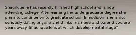 Shaunquelle has recently finished high school and is now attending college. After earning her undergraduate degree she plans to continue on to graduate school. In addition, she is not seriously dating anyone and thinks marriage and parenthood are years away. Shaunquelle is at which developmental stage?