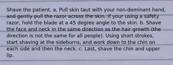 Shave the patient. a. Pull skin taut with your non-dominant hand, and gently pull the razor across the skin. If your using a safety razor, hold the blade at a 45 degree angle to the skin. b. Shave the face and neck in the same direction as the hair growth (the direction is not the same for all people). Using short strokes, start shaving at the sideburns, and work down to the chin on each side and then the neck. c. Last, shave the chin and upper lip.