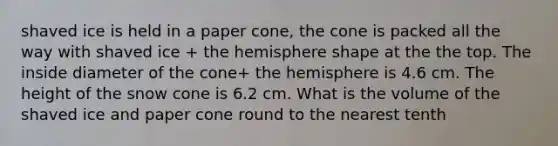 shaved ice is held in a paper cone, the cone is packed all the way with shaved ice + the hemisphere shape at the the top. The inside diameter of the cone+ the hemisphere is 4.6 cm. The height of the snow cone is 6.2 cm. What is the volume of the shaved ice and paper cone round to the nearest tenth